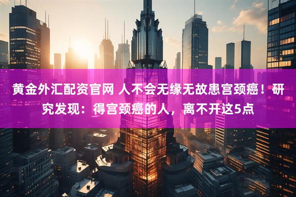 黄金外汇配资官网 人不会无缘无故患宫颈癌！研究发现：得宫颈癌的人，离不开这5点
