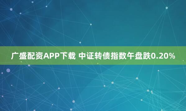 广盛配资APP下载 中证转债指数午盘跌0.20%