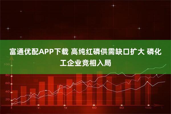 富通优配APP下载 高纯红磷供需缺口扩大 磷化工企业竞相入局